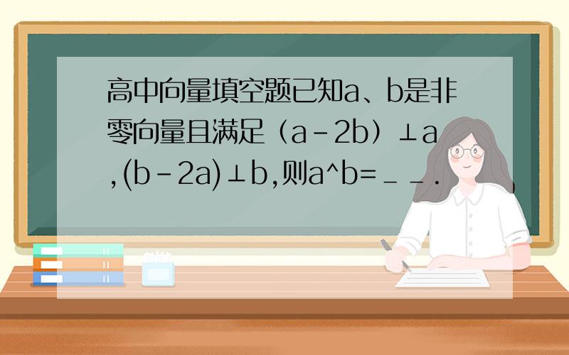 高中向量填空题已知a、b是非零向量且满足（a-2b）⊥a,(b-2a)⊥b,则a^b=＿＿.