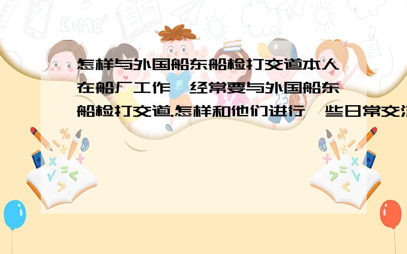 怎样与外国船东船检打交道本人在船厂工作,经常要与外国船东船检打交道.怎样和他们进行一些日常交流.哪位英语好的,能否给些句子