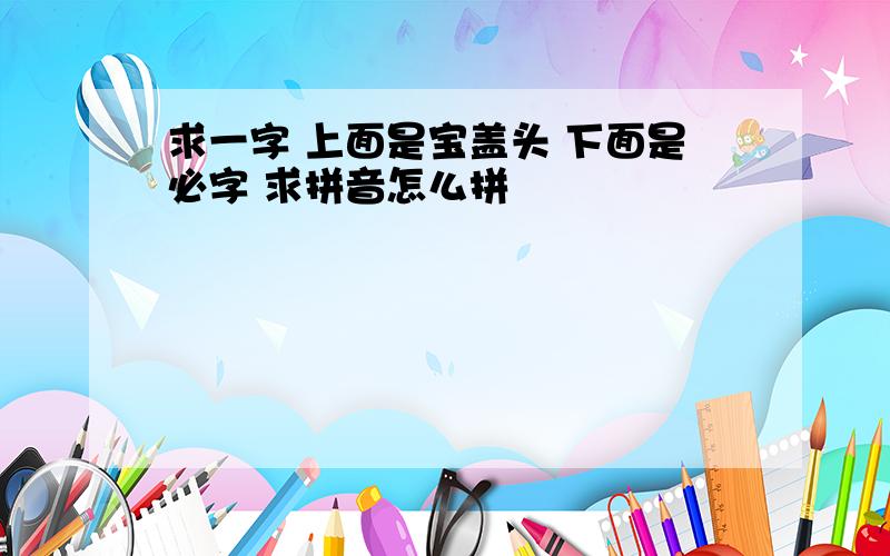 求一字 上面是宝盖头 下面是必字 求拼音怎么拼