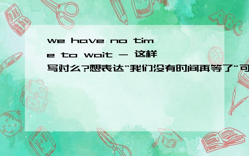 we have no time to wait - 这样写对么?想表达“我们没有时间再等了”可是我怎么觉得怪怪的的...请各位指教.