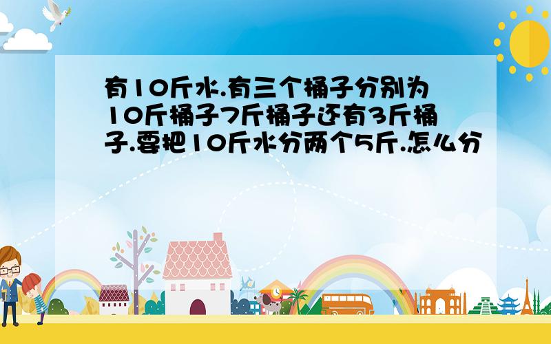 有10斤水.有三个桶子分别为10斤桶子7斤桶子还有3斤桶子.要把10斤水分两个5斤.怎么分