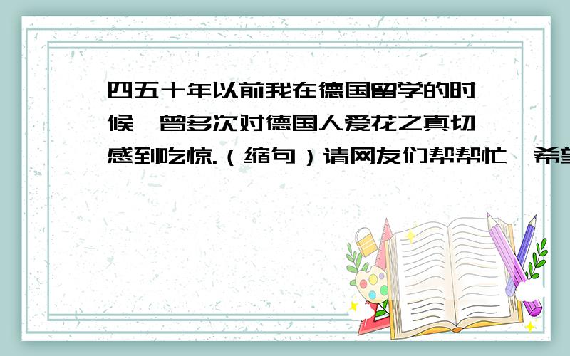 四五十年以前我在德国留学的时候,曾多次对德国人爱花之真切感到吃惊.（缩句）请网友们帮帮忙,希望大家能马上给出答案.顺便告诉大家,“我吃惊”这个答案是错误的.