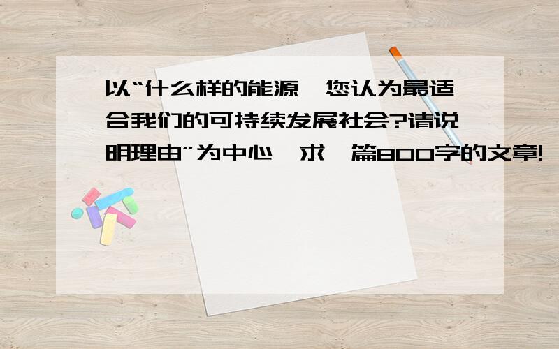 以“什么样的能源,您认为最适合我们的可持续发展社会?请说明理由”为中心,求一篇800字的文章!