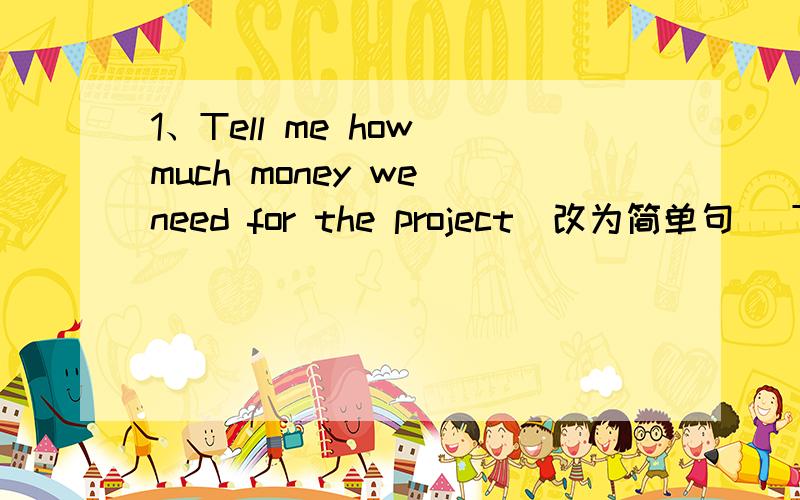 1、Tell me how much money we need for the project（改为简单句） Tell me the ____ _____ the money we1、Tell me how much money we need for the project（改为简单句）Tell me the ____ _____ the money we need for the project.2、Kitty was s