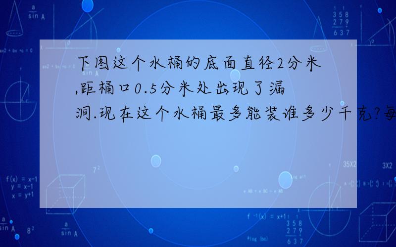 下图这个水桶的底面直径2分米,距桶口0.5分米处出现了漏洞.现在这个水桶最多能装谁多少千克?每升水的质量为1千克,铁皮厚度不记,试卷上连个图都没,555