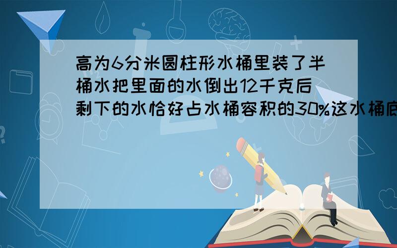 高为6分米圆柱形水桶里装了半桶水把里面的水倒出12千克后剩下的水恰好占水桶容积的30%这水桶底面积一个高为6分米的圆柱形水桶里装了半桶水,把里面的水倒出12千克后,剩下的水恰好占水