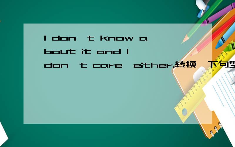 I don't know about it and I don't care,either.转换一下句型：I don't know about it,__ __I care.