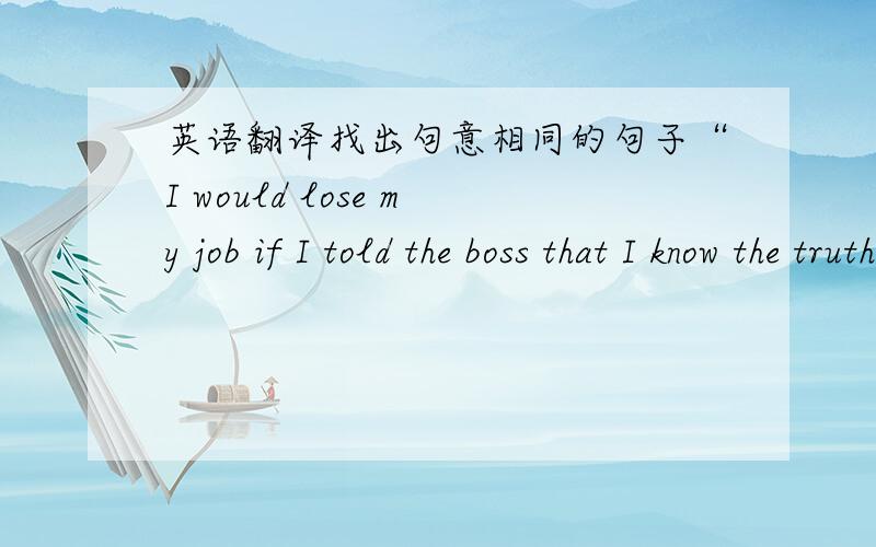 英语翻译找出句意相同的句子“I would lose my job if I told the boss that I know the truth.”he talked a lot of r------.填单词