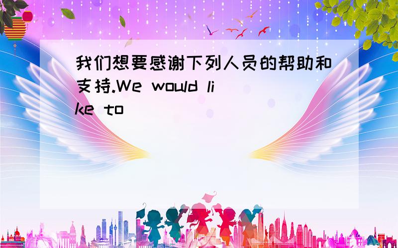 我们想要感谢下列人员的帮助和支持.We would like to ____ ____ ____ ____ their help and support.