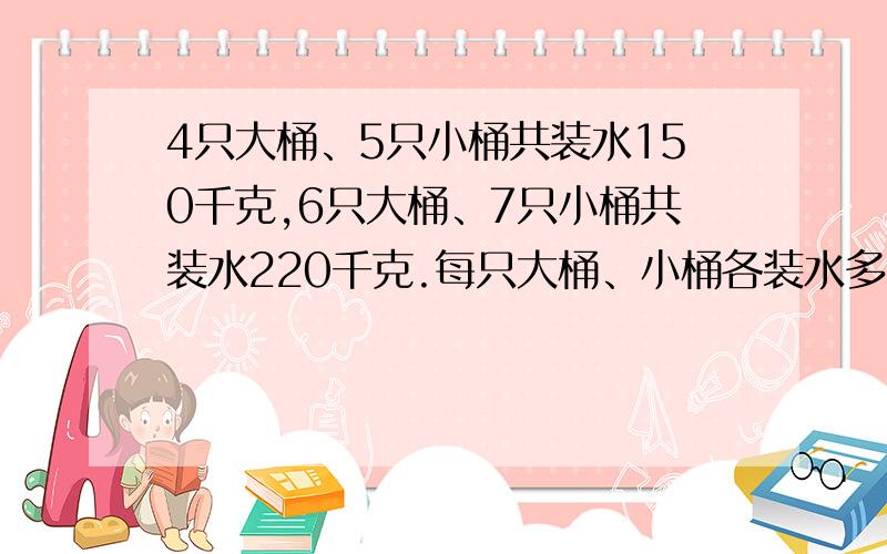 4只大桶、5只小桶共装水150千克,6只大桶、7只小桶共装水220千克.每只大桶、小桶各装水多少千克?