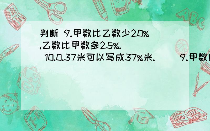 判断 9.甲数比乙数少20%,乙数比甲数多25%.（ ） 10.0.37米可以写成37%米.（ ）9.甲数比乙数少20%,乙数比甲数多25%.（    ）10.0.37米可以写成37%米.（    ）11.一种商品,先涨价20%,再降价20%,现价与原价