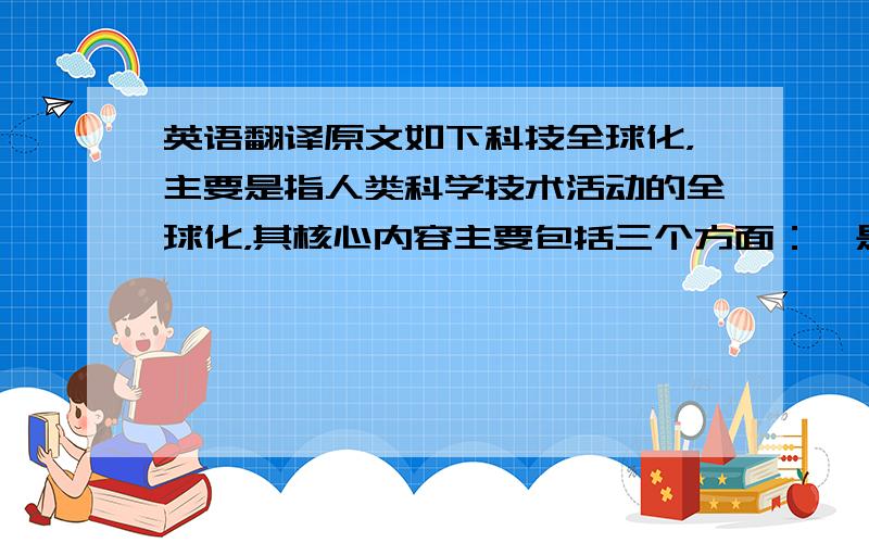 英语翻译原文如下科技全球化，主要是指人类科学技术活动的全球化，其核心内容主要包括三个方面：一是科技研究开发资源的全球配置，即按照比较优势原则在世界范围内配置研究开发资