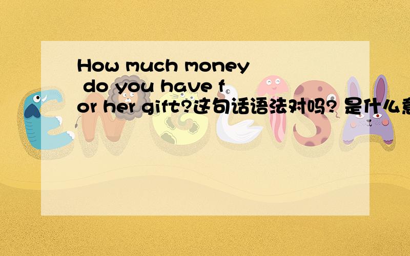 How much money do you have for her gift?这句话语法对吗? 是什么意思? 在线等啊~~~