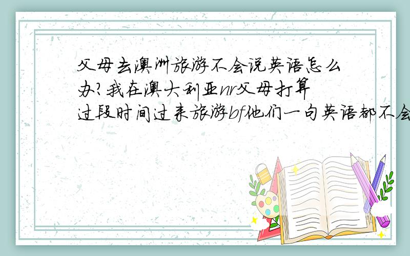 父母去澳洲旅游不会说英语怎么办?我在澳大利亚nr父母打算过段时间过来旅游bf他们一句英语都不会zdhl我会在这里接但是坐飞机、入境都要用到英语r必然会有困难,怎么办?有没有什么团是可