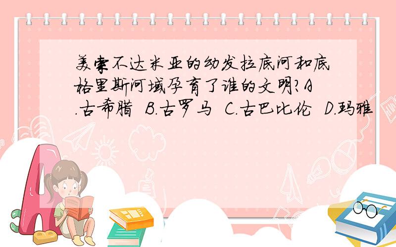 美索不达米亚的幼发拉底河和底格里斯河域孕育了谁的文明?A.古希腊  B.古罗马  C.古巴比伦  D.玛雅