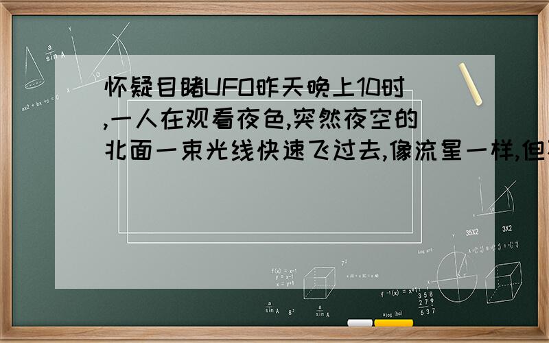 怀疑目睹UFO昨天晚上10时,一人在观看夜色,突然夜空的北面一束光线快速飞过去,像流星一样,但不是流星,它发着蓝色的光,像圆盘的飞船一样的消失在夜空中,怀疑是UFO!真想能亲眼看见一次外星