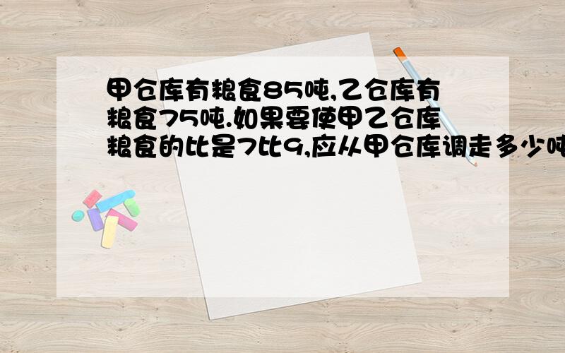 甲仓库有粮食85吨,乙仓库有粮食75吨.如果要使甲乙仓库粮食的比是7比9,应从甲仓库调走多少吨粮食到乙库