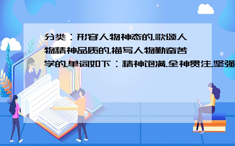 分类：形容人物神态的.歌颂人物精神品质的.描写人物勤奋苦学的.单词如下：精神饱满.全神贯注.坚强不屈.一丝不苟.专心致志.垂头丧气.舍己救人.无精打采.兴致勃勃.视死如归.聚精会神.奋