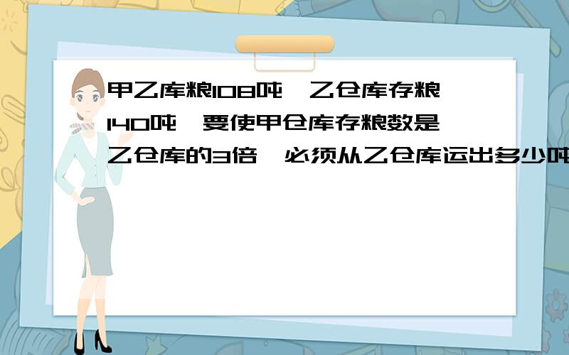 甲乙库粮108吨,乙仓库存粮140吨,要使甲仓库存粮数是乙仓库的3倍,必须从乙仓库运出多少吨放入甲仓库