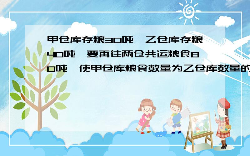 甲仓库存粮30吨,乙仓库存粮40吨,要再往两仓共运粮食80吨,使甲仓库粮食数量为乙仓库数量的1.5倍,应往甲乙两仓库分别运进粮食多少吨?   我求求大家、很急的!