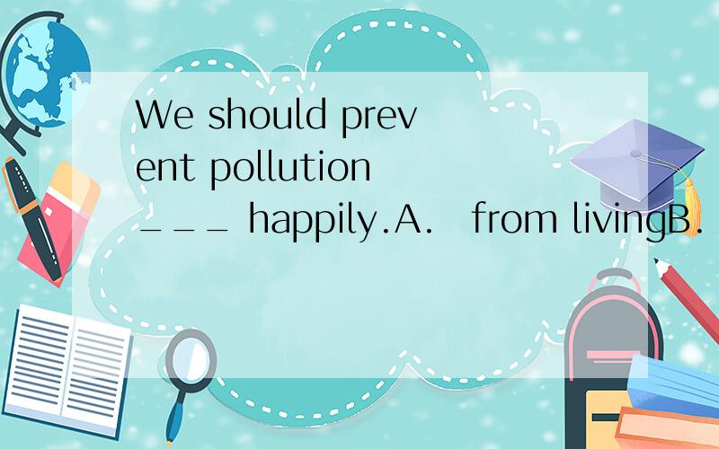 We should prevent pollution ___ happily.A.from livingB.to live C.from being livedD.to living