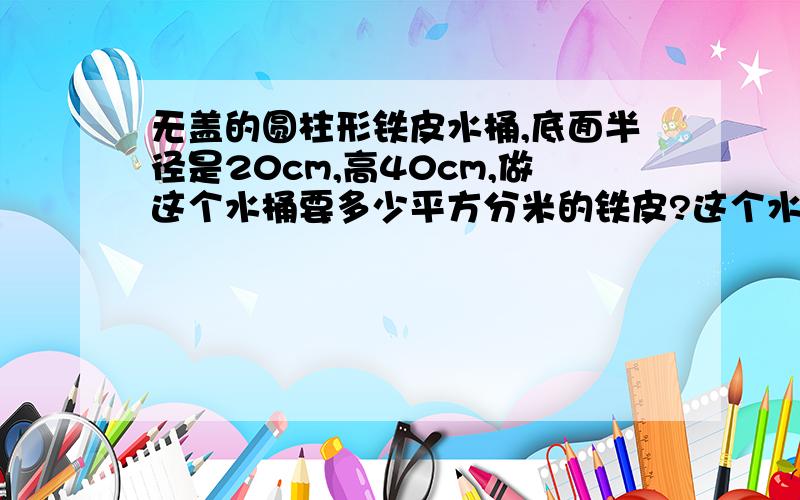 无盖的圆柱形铁皮水桶,底面半径是20cm,高40cm,做这个水桶要多少平方分米的铁皮?这个水桶最多能装多少升水