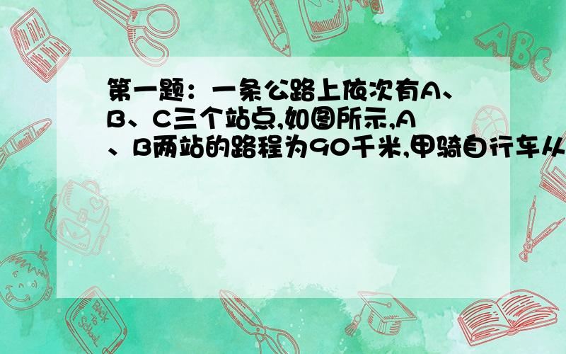 第一题：一条公路上依次有A、B、C三个站点,如图所示,A、B两站的路程为90千米,甲骑自行车从B出发往C行驶,为了将一通知交给甲,乙骑摩托车从A站点与甲同时出发,以5倍于甲的速度去追甲,经过1