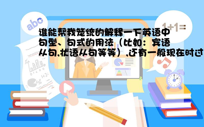 谁能帮我笼统的解释一下英语中句型、句式的用法（比如：宾语从句,状语从句等等）,还有一般现在时过去完成时等等.越具体越好,最好不要用英语的专业术语.