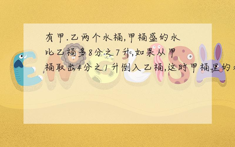 有甲.乙两个水桶,甲桶盛的水比乙桶多8分之7升,如果从甲桶取出4分之1升倒入乙桶,这时甲桶里的水笔乙桶还多几升