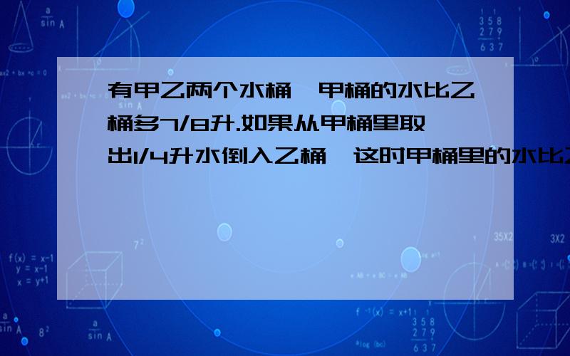 有甲乙两个水桶,甲桶的水比乙桶多7/8升.如果从甲桶里取出1/4升水倒入乙桶,这时甲桶里的水比乙桶还多几升?能不能用解方程解呀.