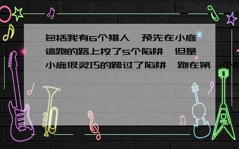 包括我有6个猎人,预先在小鹿逃跑的路上挖了5个陷阱,但是小鹿很灵巧的跨过了陷阱,跑在第一个的你反而没留神要掉下去,不过跑在第二位的猎人超过了你,掉进了陷阱,你换了个方向继续跑,要