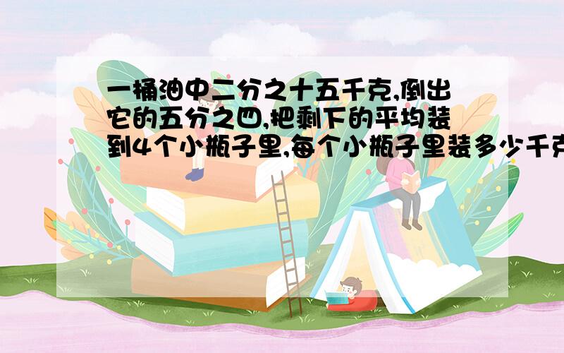 一桶油中二分之十五千克,倒出它的五分之四,把剩下的平均装到4个小瓶子里,每个小瓶子里装多少千克拜托