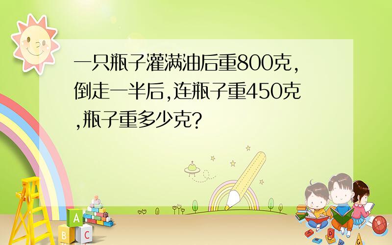 一只瓶子灌满油后重800克,倒走一半后,连瓶子重450克,瓶子重多少克?