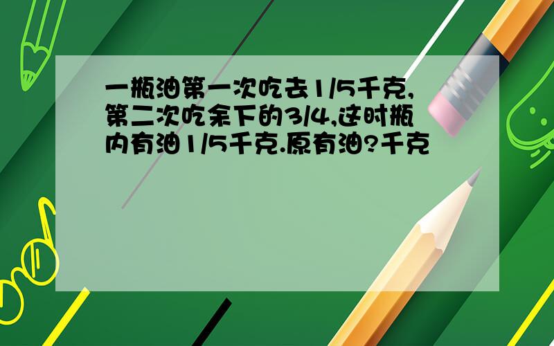 一瓶油第一次吃去1/5千克,第二次吃余下的3/4,这时瓶内有油1/5千克.原有油?千克