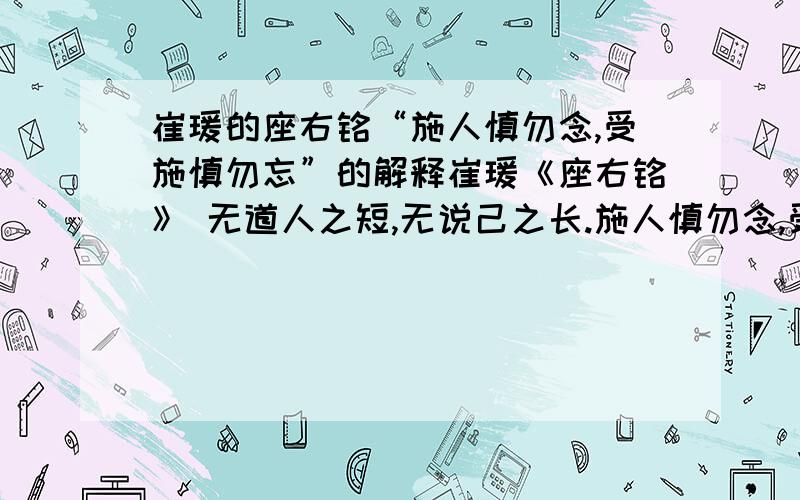 崔瑗的座右铭“施人慎勿念,受施慎勿忘”的解释崔瑗《座右铭》 无道人之短,无说己之长.施人慎勿念,受施慎勿忘.世誉不足慕,唯仁为己纲.隐心而后动,谤议庸何伤?无使名过实,守愚圣所藏.在