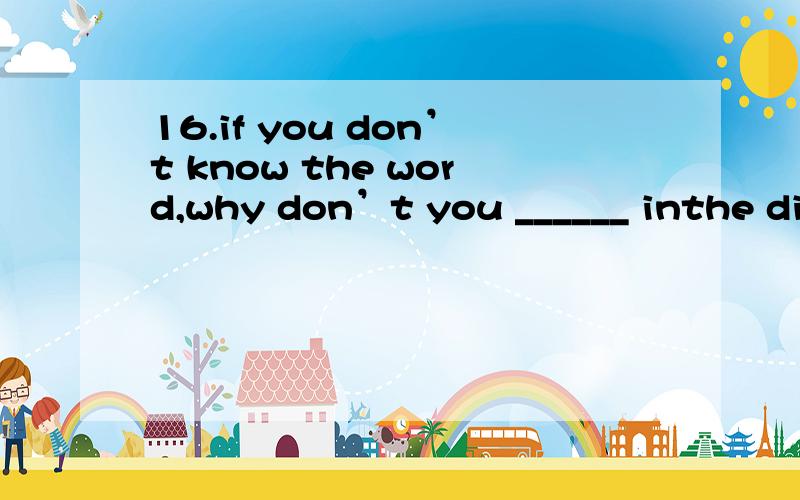 16.if you don’t know the word,why don’t you ______ inthe dictionary?A)look at itB)look for itC)look up itD)look it up