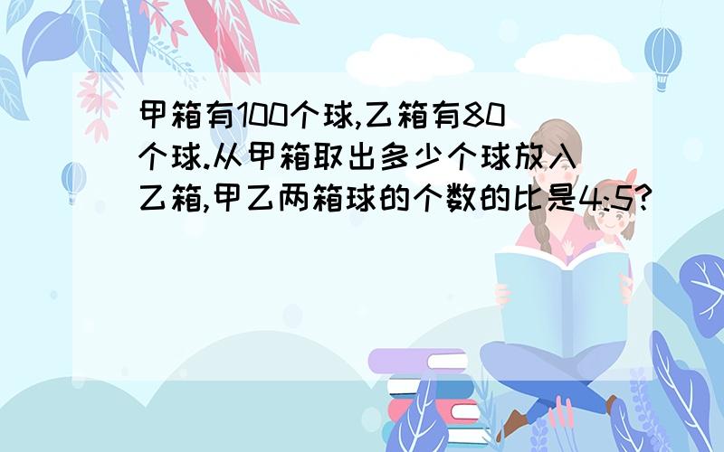 甲箱有100个球,乙箱有80个球.从甲箱取出多少个球放入乙箱,甲乙两箱球的个数的比是4:5?