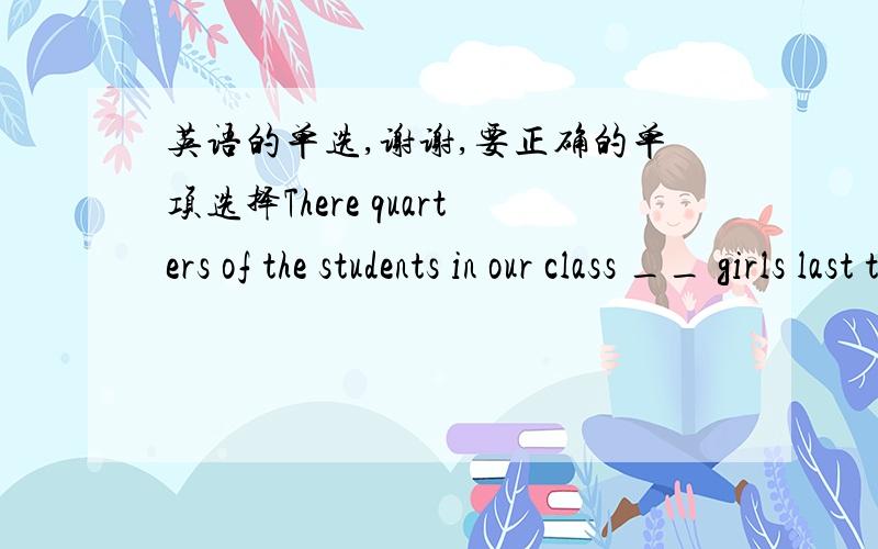 英语的单选,谢谢,要正确的单项选择There quarters of the students in our class __ girls last term. A.are  b.is  c.was  d.wereThe population of China is __ than that of any other country in the world. A.more  b.fewer  c.larger  d.smallerMy