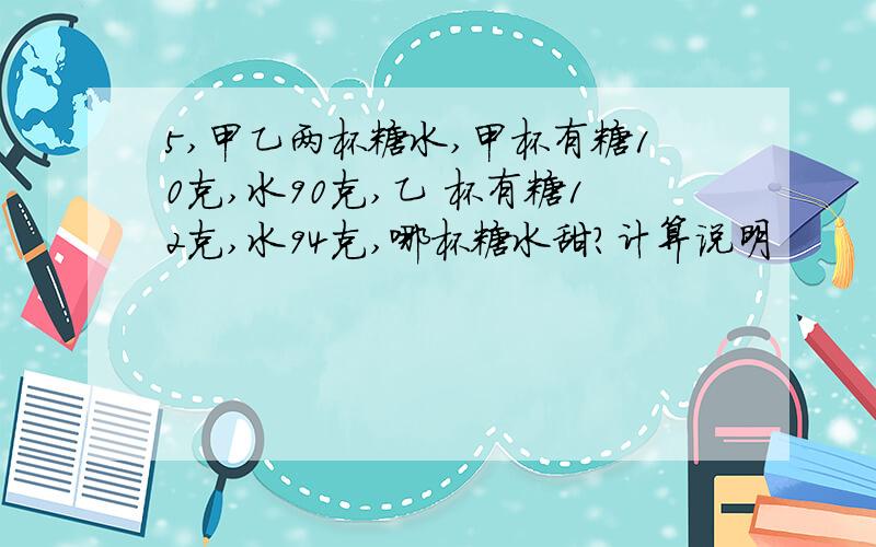 5,甲乙两杯糖水,甲杯有糖10克,水90克,乙 杯有糖12克,水94克,哪杯糖水甜?计算说明