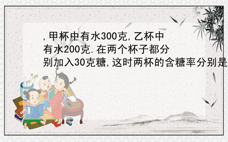 ,甲杯中有水300克,乙杯中有水200克.在两个杯子都分别加入30克糖,这时两杯的含糖率分别是多少?百分号前保留整数