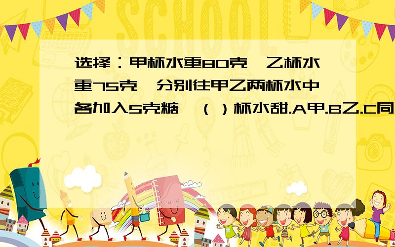 选择：甲杯水重80克,乙杯水重75克,分别往甲乙两杯水中各加入5克糖,（）杯水甜.A甲.B乙.C同样甜.