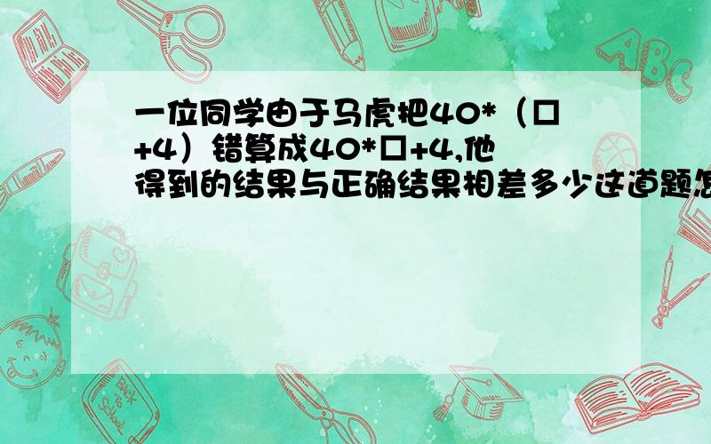 一位同学由于马虎把40*（□+4）错算成40*□+4,他得到的结果与正确结果相差多少这道题怎么做?