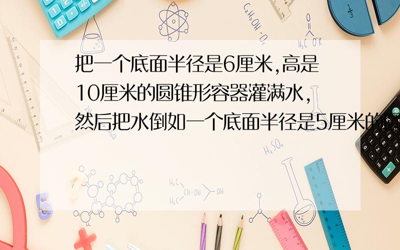 把一个底面半径是6厘米,高是10厘米的圆锥形容器灌满水,然后把水倒如一个底面半径是5厘米的圆柱形容器里求圆柱形容器内水面的高度