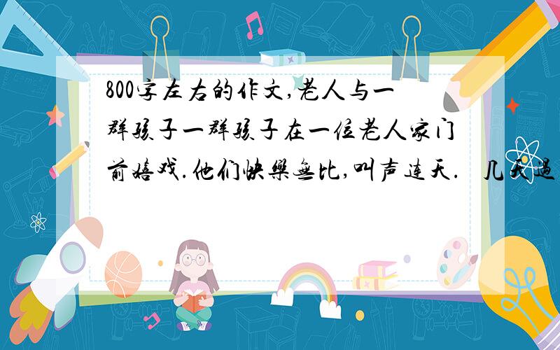 800字左右的作文,老人与一群孩子一群孩子在一位老人家门前嬉戏.他们快乐无比,叫声连天.   几天过去,老人难以承受.   于是,他出来个了每个孩子25美分,对他们说：“你们让这儿变得很热闹,