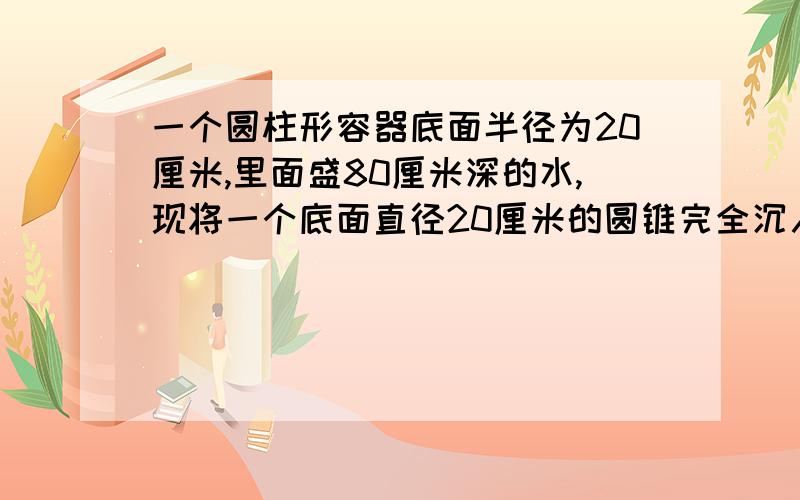 一个圆柱形容器底面半径为20厘米,里面盛80厘米深的水,现将一个底面直径20厘米的圆锥完全沉入容器中,水面比原来上升了十六分之一.圆锥形铁块的高是多少厘米?）