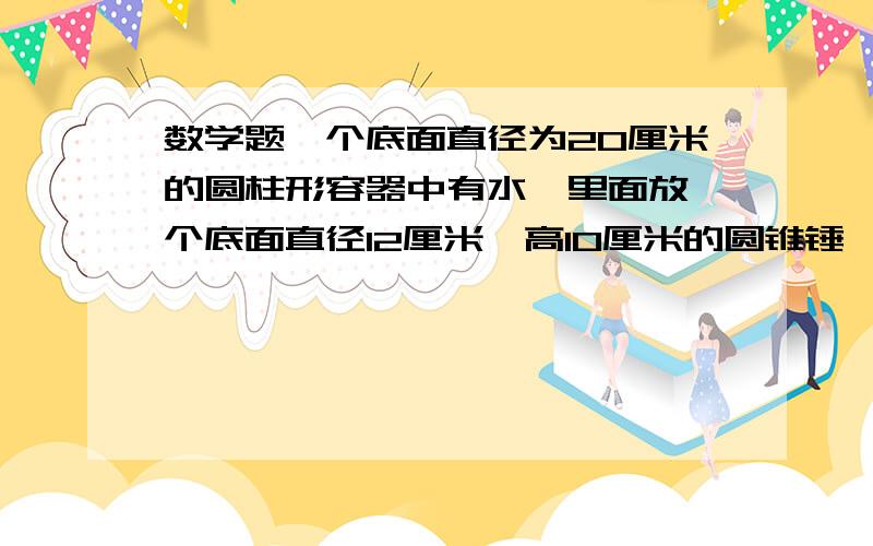 数学题一个底面直径为20厘米的圆柱形容器中有水,里面放一个底面直径12厘米,高10厘米的圆锥锤,当把锥锤从水中取出,水面下降多少厘米?