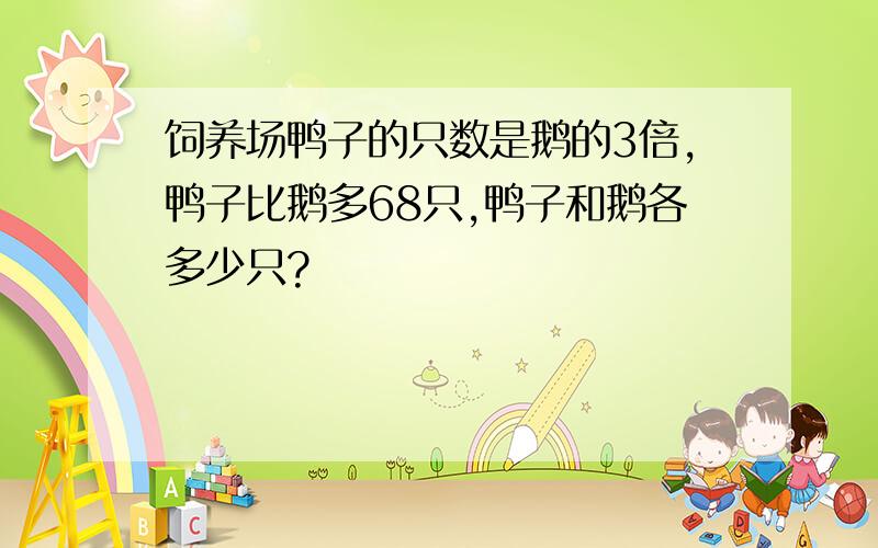 饲养场鸭子的只数是鹅的3倍,鸭子比鹅多68只,鸭子和鹅各多少只?