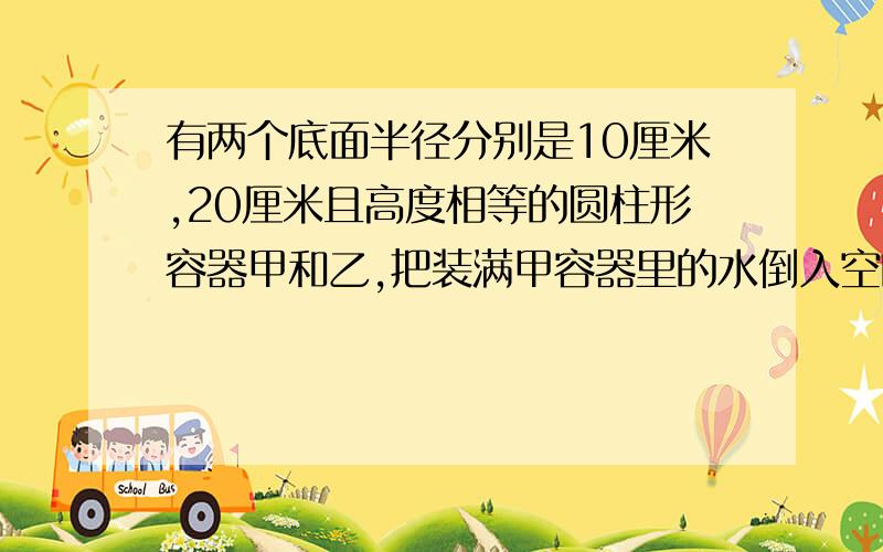 有两个底面半径分别是10厘米,20厘米且高度相等的圆柱形容器甲和乙,把装满甲容器里的水倒入空的乙容器中,水深比乙的高度低6厘米,求乙的高度 要有算式