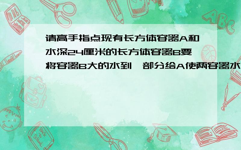 请高手指点现有长方体容器A和水深24厘米的长方体容器B要将容器B大的水到一部分给A使两容器水的高度相同这时水深多少cm?A 长40cm宽30cm高20cmB水深24cm宽20cm长30cm