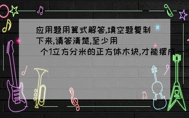 应用题用算式解答,填空题复制下来,请答清楚,至少用( ) 个1立方分米的正方体木块,才能摆成一个稍大的正方体；如果把这些小正方体摆成一行,摆成的正方体的体积是（ ）立方分米,表面积比